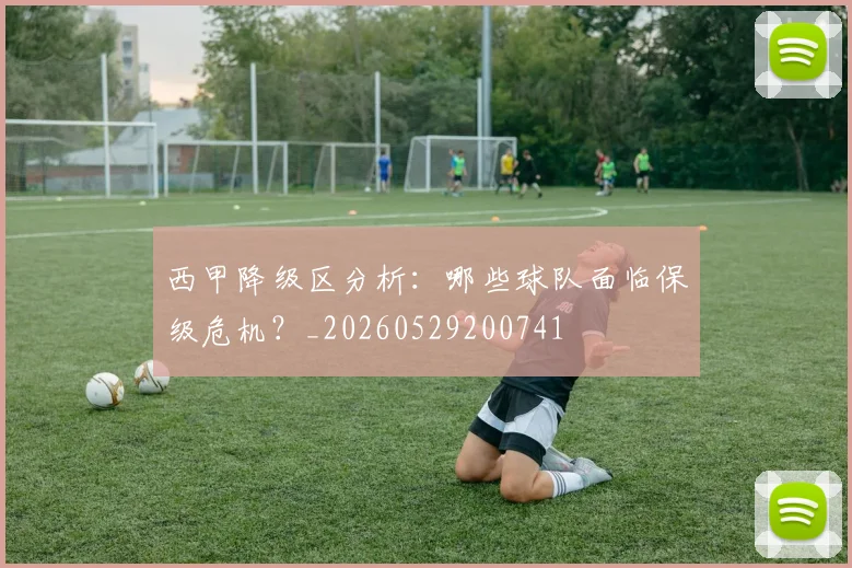 西甲降级区分析：哪些球队面临保级危机？_20260529200741