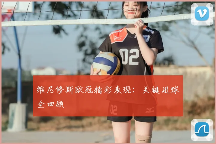 维尼修斯欧冠精彩表现：关键进球全回顾
