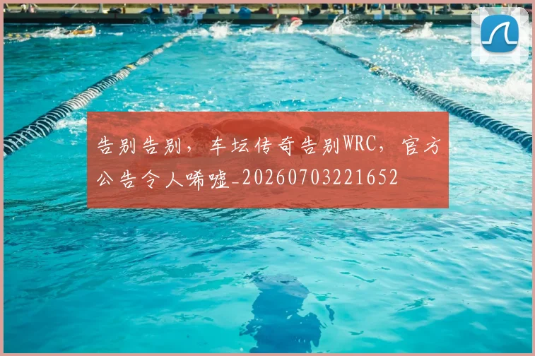 告别告别,车坛传奇告别WRC,官方公告令人唏嘘_20260703221652