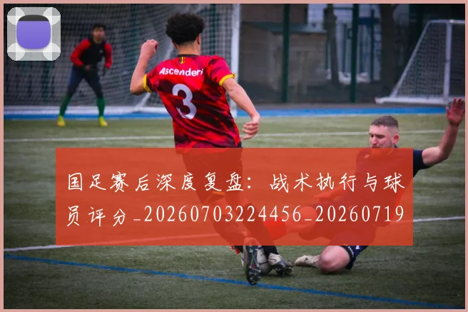 国足赛后深度复盘：战术执行与球员评分_20260703224456_20260719165429