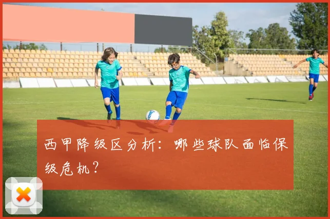 西甲降级区分析：哪些球队面临保级危机？