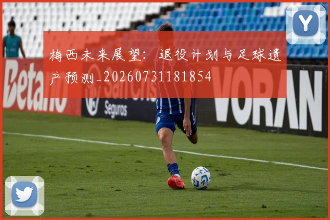 梅西未来展望：退役计划与足球遗产预测_20260731181854