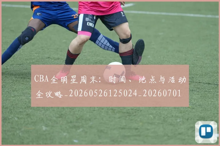 CBA全明星周末：时间、地点与活动全攻略_20260526125024_20260701210211_20260712043750