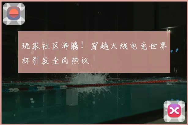 玩家社区沸腾！穿越火线电竞世界杯引发全民热议