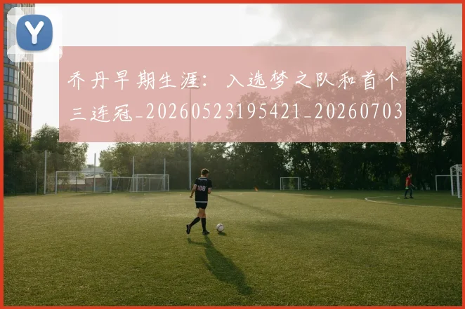 乔丹早期生涯:入选梦之队和首个三连冠_20260523195421_20260703210255_20260716192221