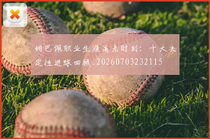 姆巴佩职业生涯高光时刻：十大决定性进球回顾_20260703232115