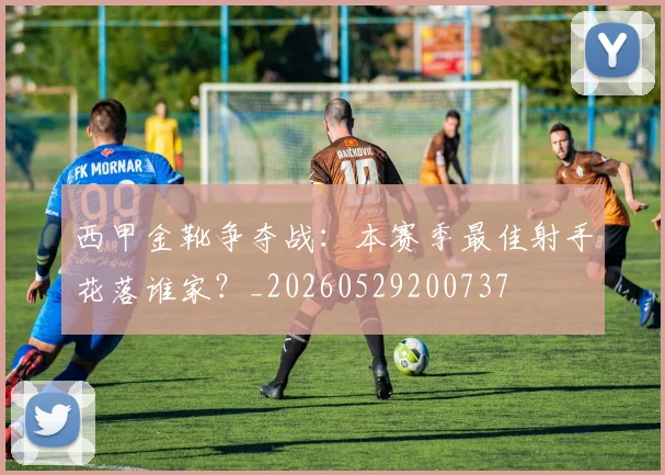 西甲金靴争夺战：本赛季最佳射手花落谁家？_20260529200737