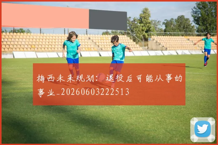 梅西未来规划：退役后可能从事的事业_20260603222513