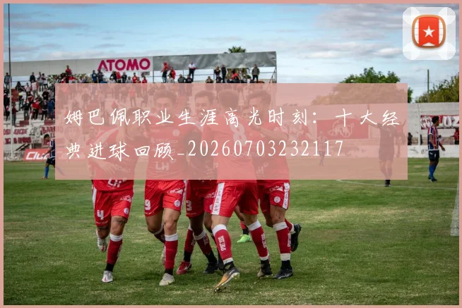 姆巴佩职业生涯高光时刻:十大经典进球回顾_20260703232117