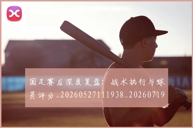 国足赛后深度复盘：战术执行与球员评分_20260527111938_20260719165427