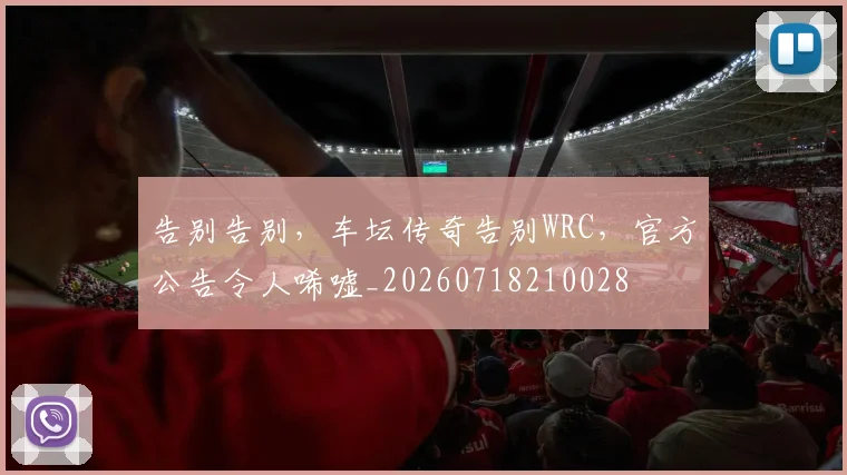 告别告别，车坛传奇告别WRC，官方公告令人唏嘘_20260718210028