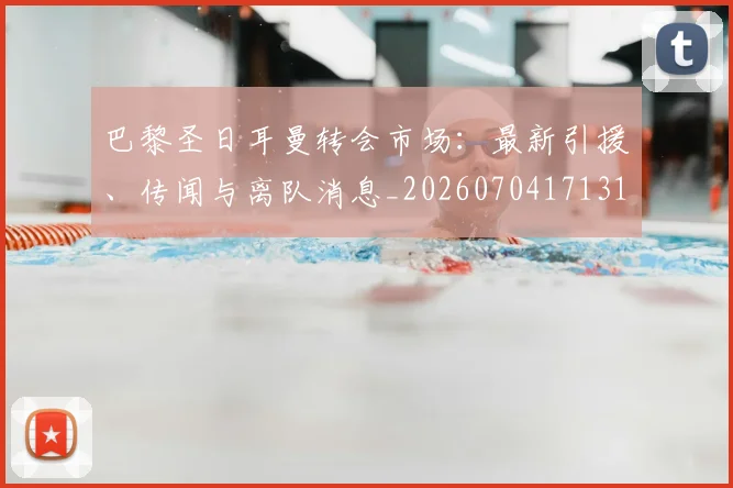 巴黎圣日耳曼转会市场：最新引援、传闻与离队消息_20260704171319