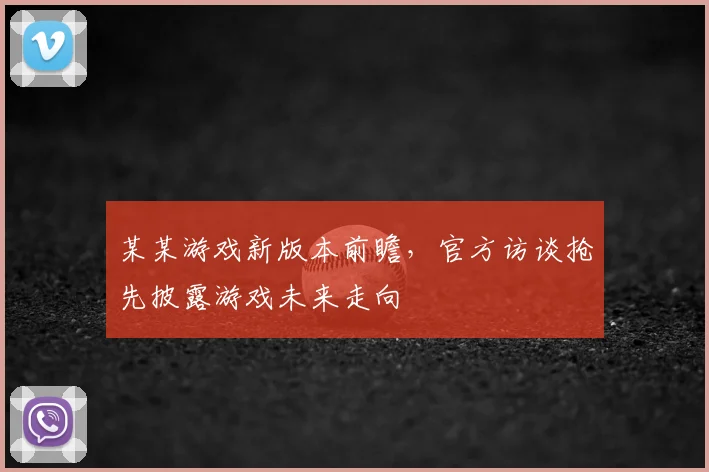 某某游戏新版本前瞻,官方访谈抢先披露游戏未来走向