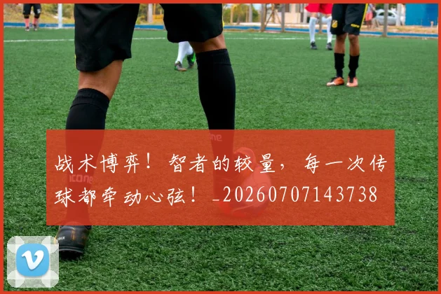 战术博弈!智者的较量,每一次传球都牵动心弦!_20260707143738