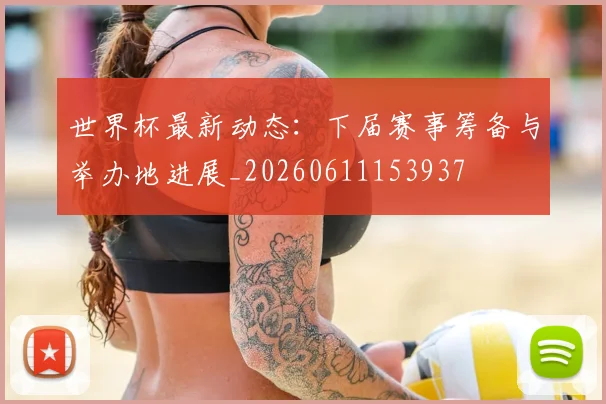 世界杯最新动态:下届赛事筹备与举办地进展_20260611153937
