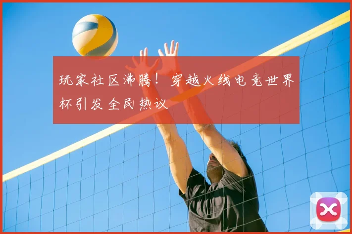 玩家社区沸腾！穿越火线电竞世界杯引发全民热议