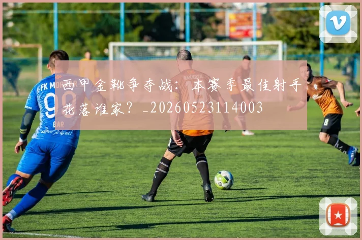 西甲金靴争夺战:本赛季最佳射手花落谁家?_20260523114003