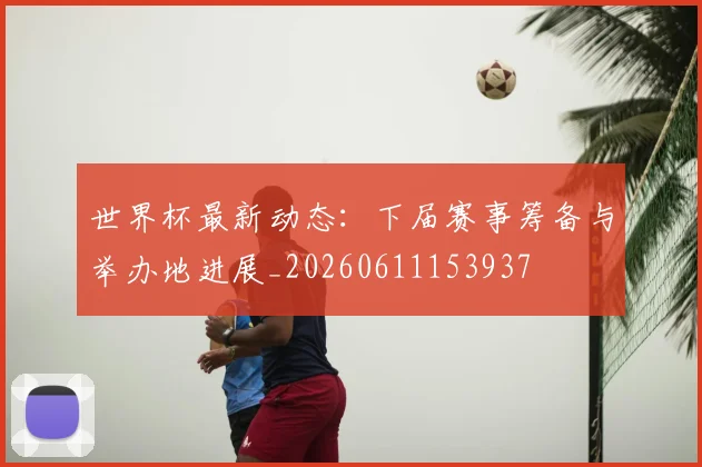 世界杯最新动态:下届赛事筹备与举办地进展_20260611153937