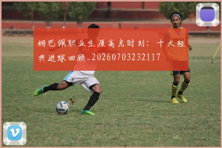 姆巴佩职业生涯高光时刻：十大经典进球回顾_20260703232117