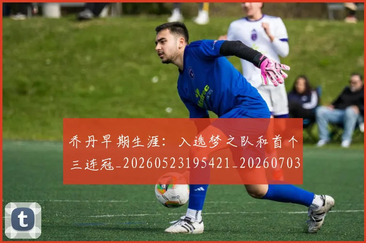 乔丹早期生涯:入选梦之队和首个三连冠_20260523195421_20260703210255_20260716192221