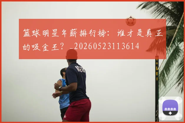 篮球明星年薪排行榜：谁才是真正的吸金王？_20260523113614