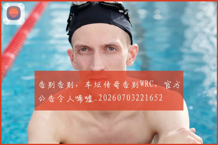 告别告别,车坛传奇告别WRC,官方公告令人唏嘘_20260703221652