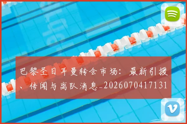 巴黎圣日耳曼转会市场：最新引援、传闻与离队消息_20260704171319