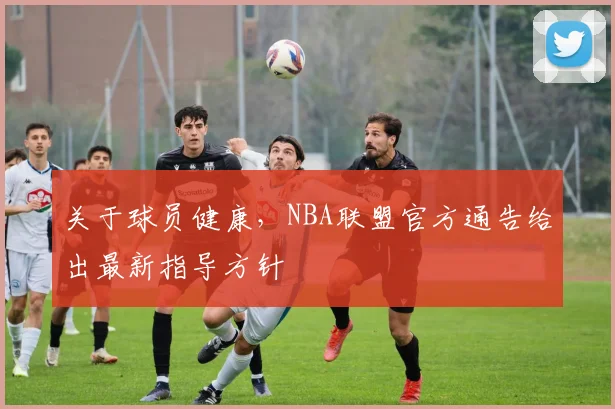 关于球员健康,NBA联盟官方通告给出最新指导方针