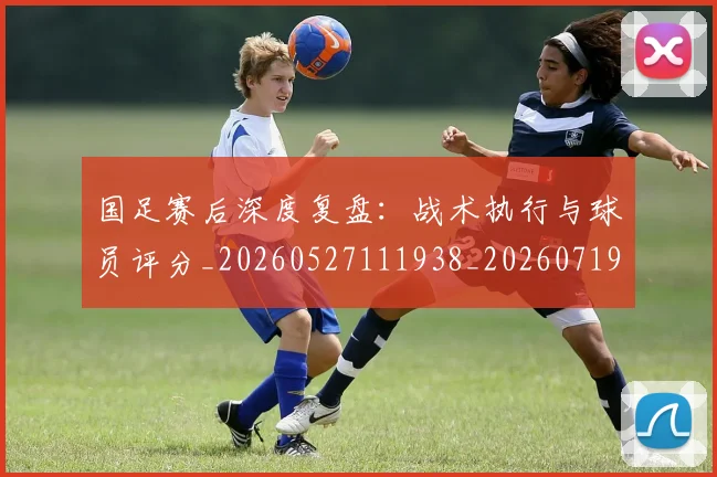 国足赛后深度复盘：战术执行与球员评分_20260527111938_20260719165427