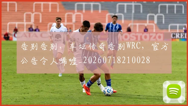 告别告别，车坛传奇告别WRC，官方公告令人唏嘘_20260718210028