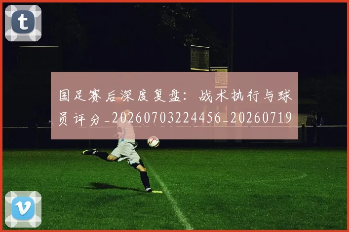国足赛后深度复盘：战术执行与球员评分_20260703224456_20260719165429