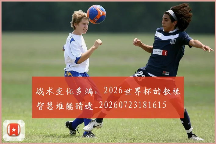 战术变化多端，2026世界杯的教练智慧谁能猜透_20260723181615