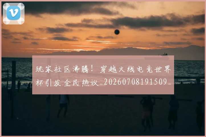 玩家社区沸腾！穿越火线电竞世界杯引发全民热议_20260708191509_20260803134348
