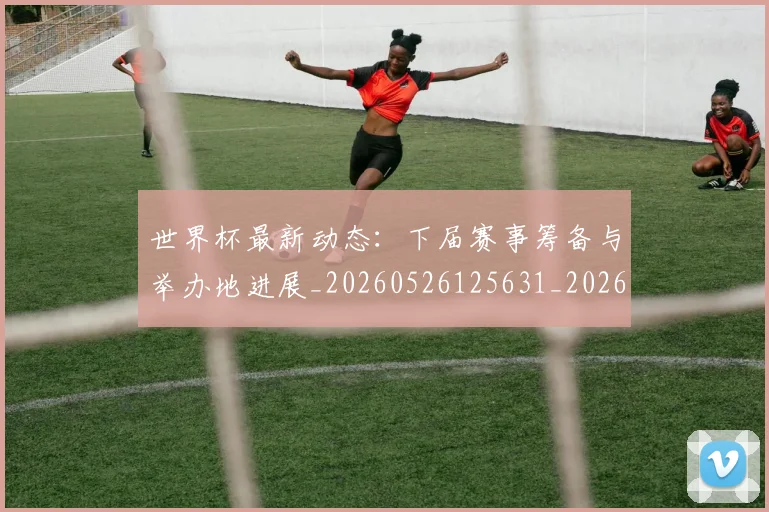 世界杯最新动态：下届赛事筹备与举办地进展_20260526125631_20260702173904_20260715190651