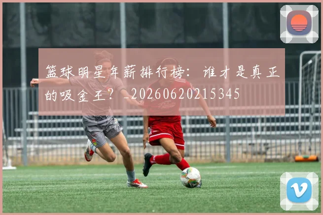 篮球明星年薪排行榜:谁才是真正的吸金王?_20260620215345